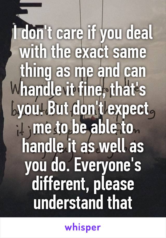 I don't care if you deal with the exact same thing as me and can handle it fine, that's you. But don't expect me to be able to handle it as well as you do. Everyone's different, please understand that