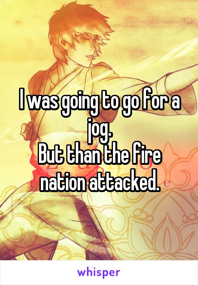 I was going to go for a jog.
But than the fire nation attacked.