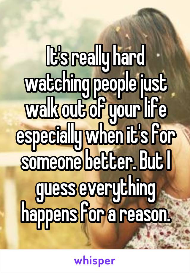 It's really hard watching people just walk out of your life especially when it's for someone better. But I guess everything happens for a reason.