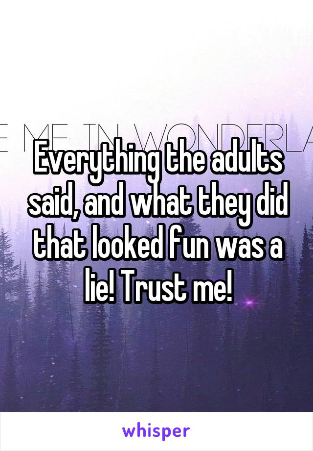 Everything the adults said, and what they did that looked fun was a lie! Trust me!