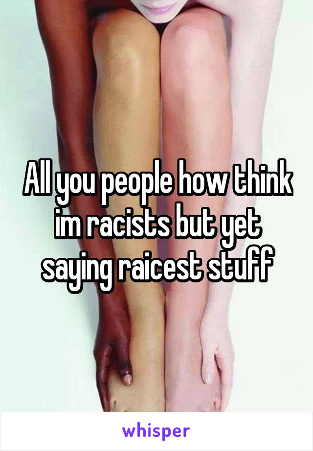 All you people how think im racists but yet saying raicest stuff