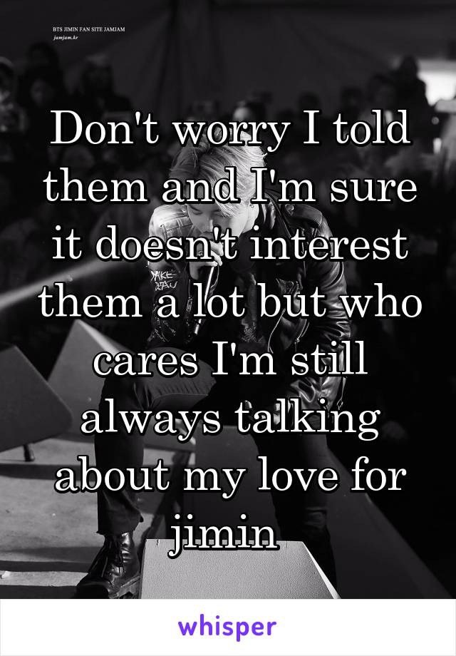Don't worry I told them and I'm sure it doesn't interest them a lot but who cares I'm still always talking about my love for jimin 