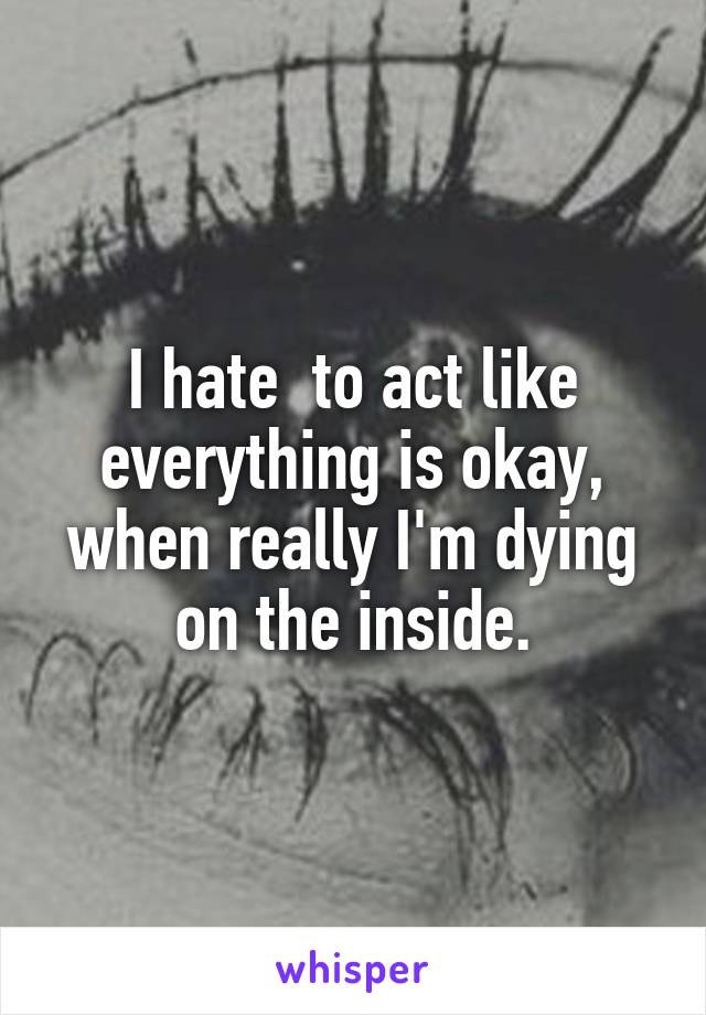 I hate  to act like everything is okay, when really I'm dying on the inside.