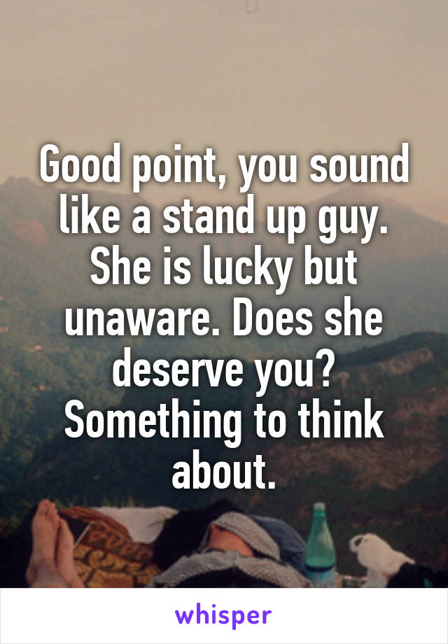 Good point, you sound like a stand up guy. She is lucky but unaware. Does she deserve you? Something to think about.