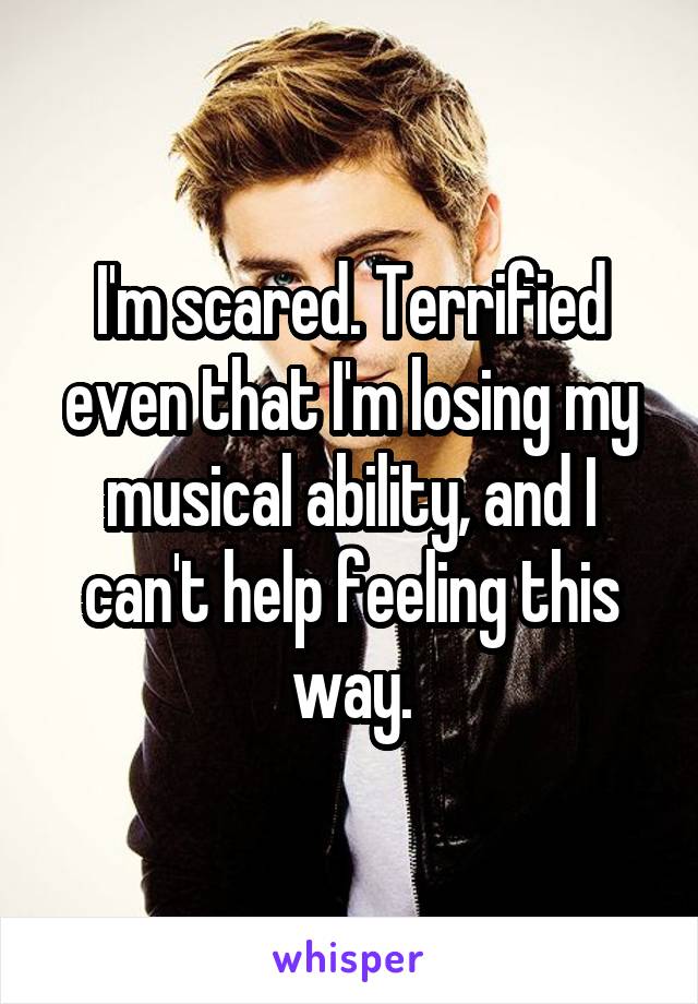 I'm scared. Terrified even that I'm losing my musical ability, and I can't help feeling this way.