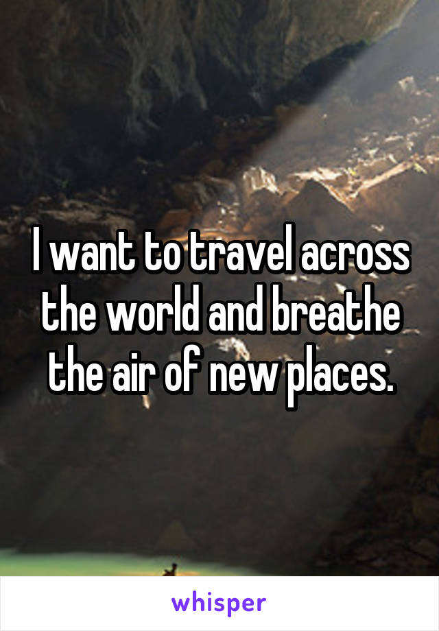 I want to travel across the world and breathe the air of new places.