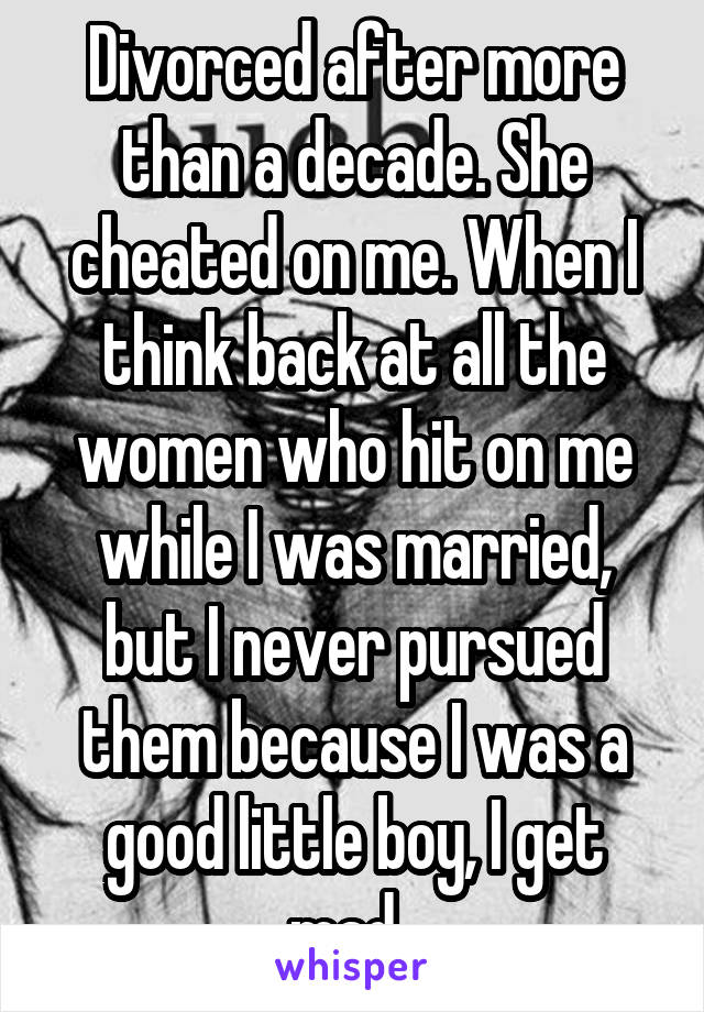 Divorced after more than a decade. She cheated on me. When I think back at all the women who hit on me while I was married, but I never pursued them because I was a good little boy, I get mad. 