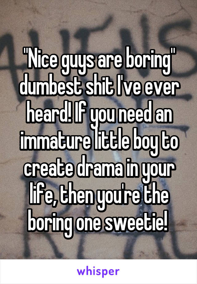 "Nice guys are boring" dumbest shit I've ever heard! If you need an immature little boy to create drama in your life, then you're the boring one sweetie! 