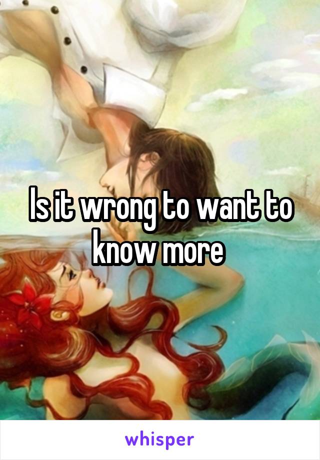 Is it wrong to want to know more 