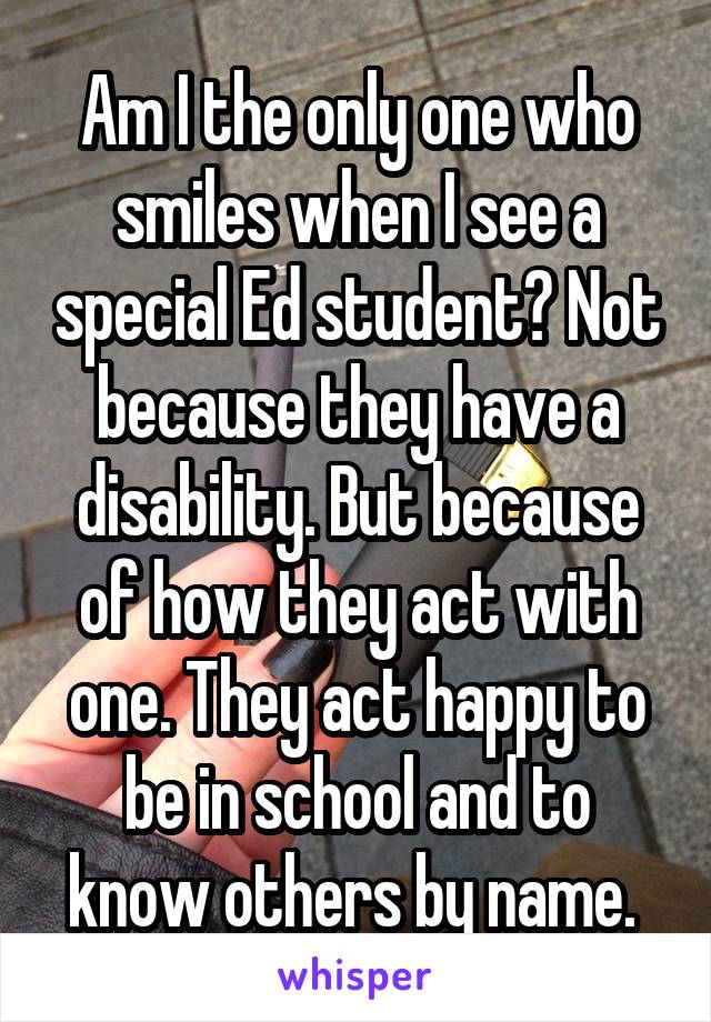 Am I the only one who smiles when I see a special Ed student? Not because they have a disability. But because of how they act with one. They act happy to be in school and to know others by name. 