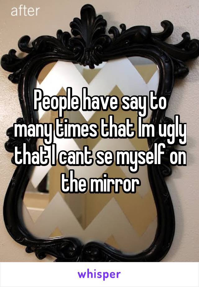 People have say to many times that Im ugly that I cant se myself on the mirror