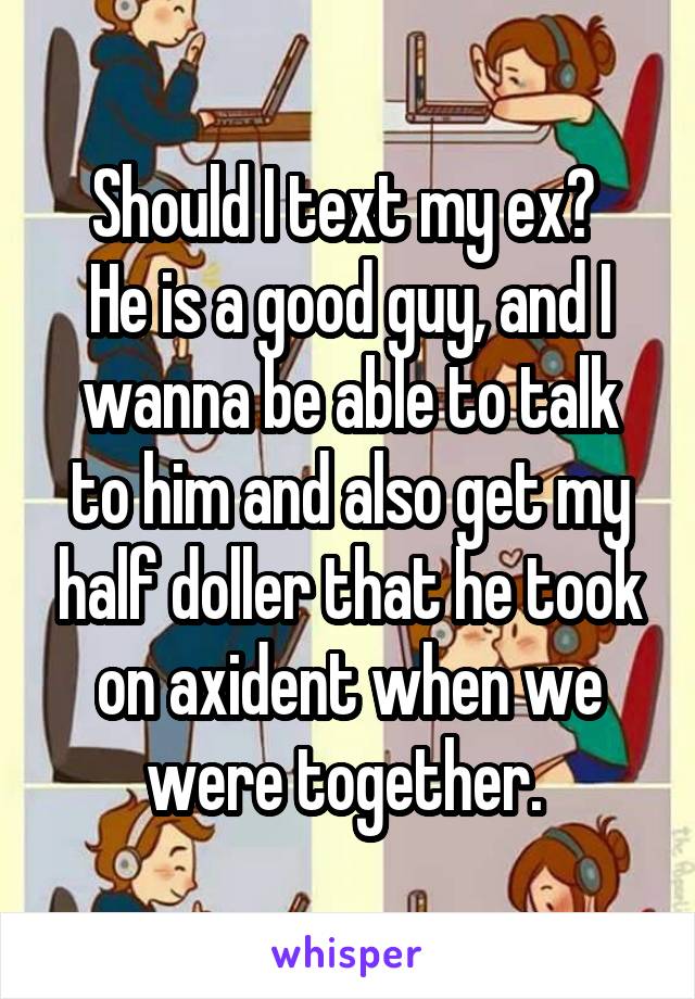 Should I text my ex? 
He is a good guy, and I wanna be able to talk to him and also get my half doller that he took on axident when we were together. 