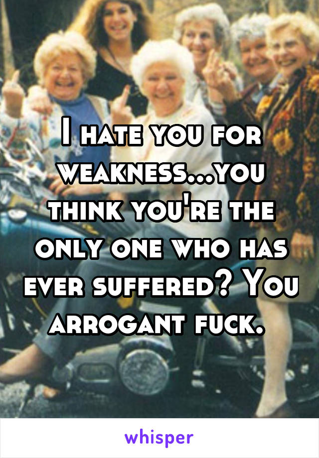 I hate you for weakness...you think you're the only one who has ever suffered? You arrogant fuck. 