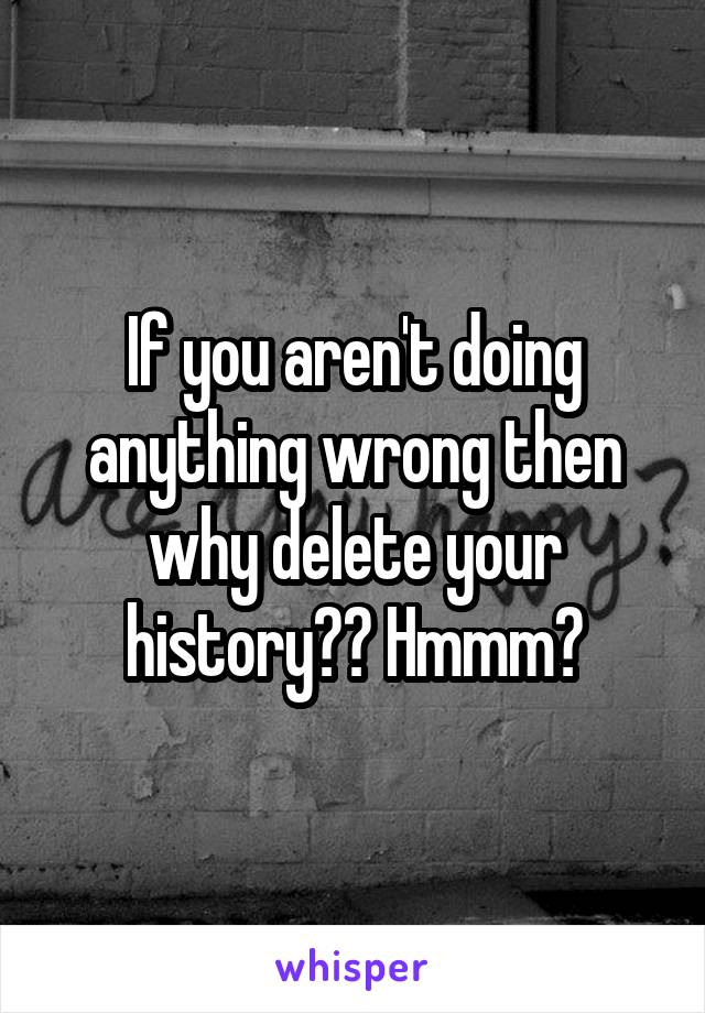 If you aren't doing anything wrong then why delete your history?? Hmmm?