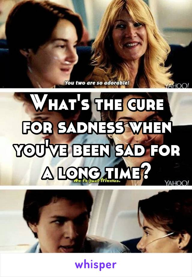 What's the cure for sadness when you've been sad for a long time?