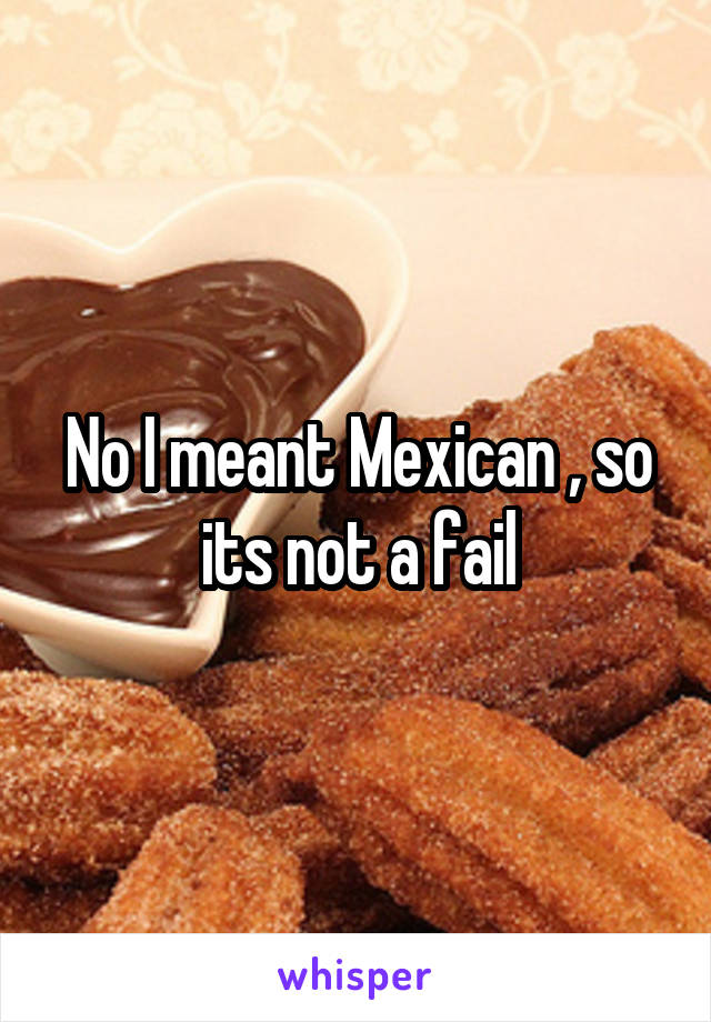 No I meant Mexican , so its not a fail