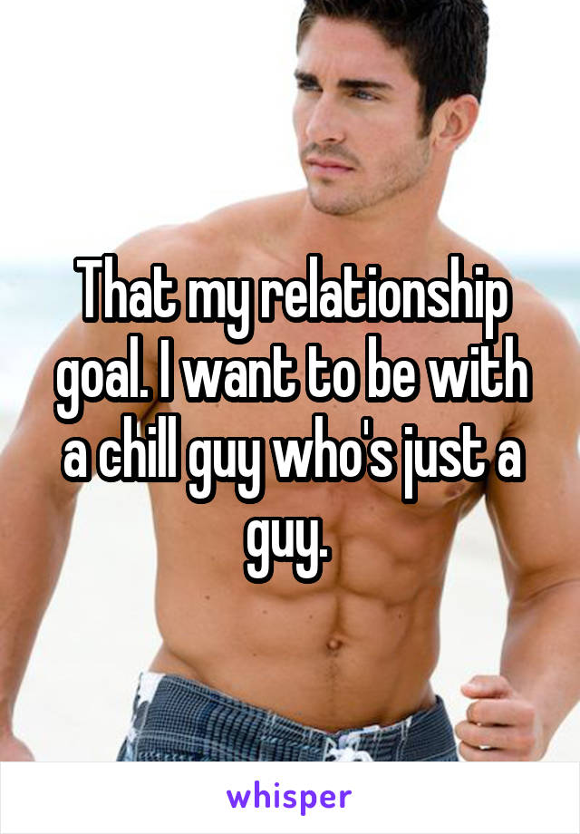 That my relationship goal. I want to be with a chill guy who's just a guy. 