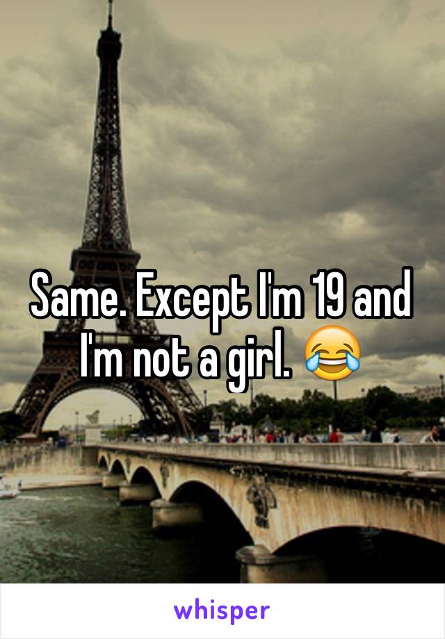 Same. Except I'm 19 and I'm not a girl. 😂