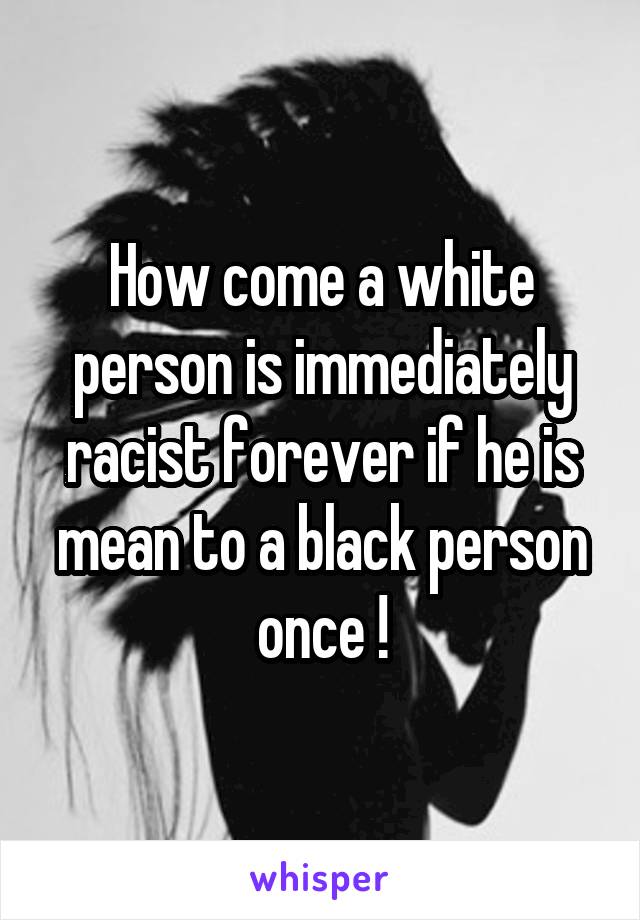 How come a white person is immediately racist forever if he is mean to a black person once !