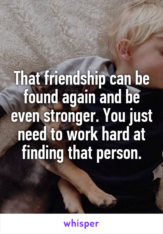 That friendship can be found again and be even stronger. You just need to work hard at finding that person.