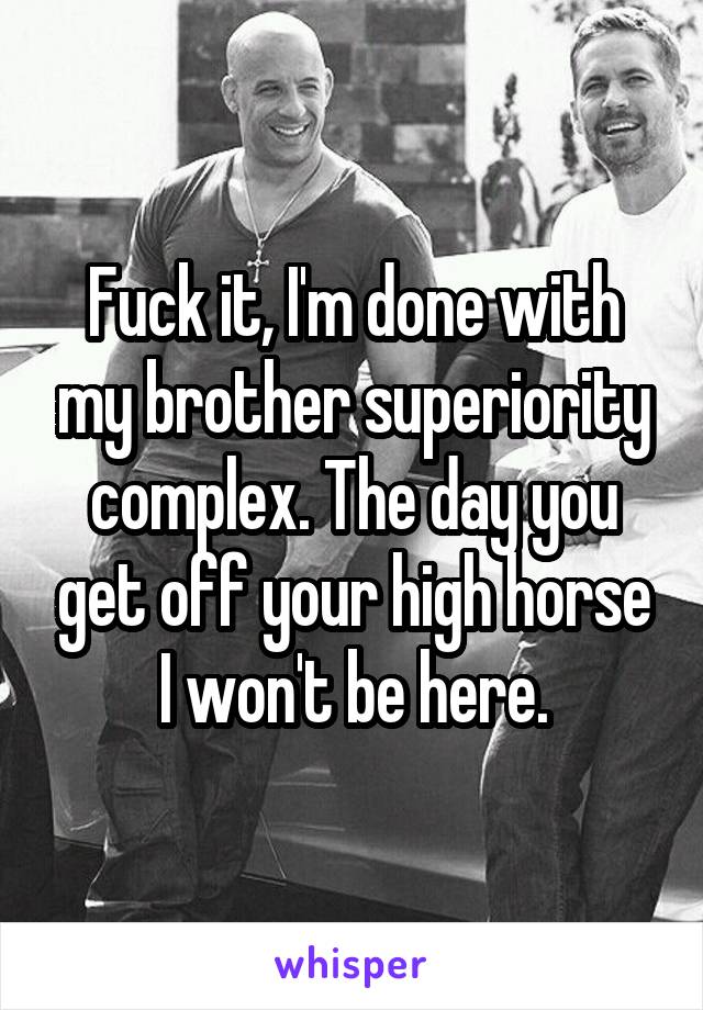 Fuck it, I'm done with my brother superiority complex. The day you get off your high horse I won't be here.