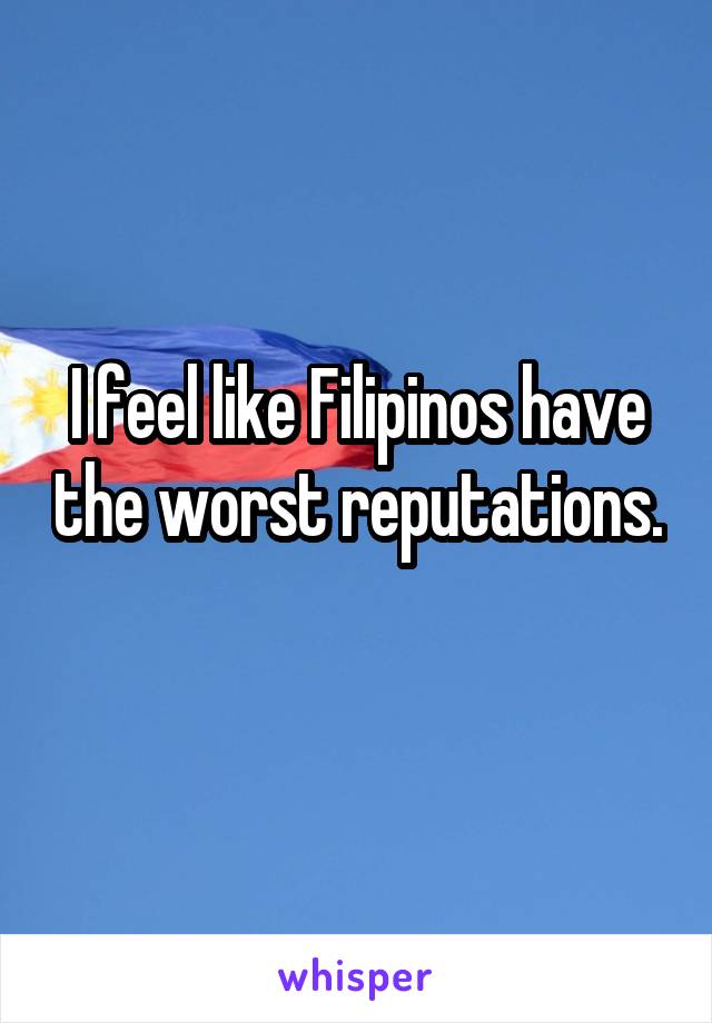 I feel like Filipinos have the worst reputations. 