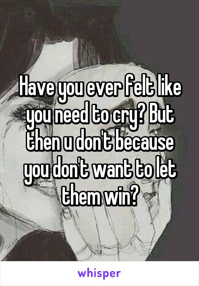 Have you ever felt like you need to cry? But then u don't because you don't want to let them win?