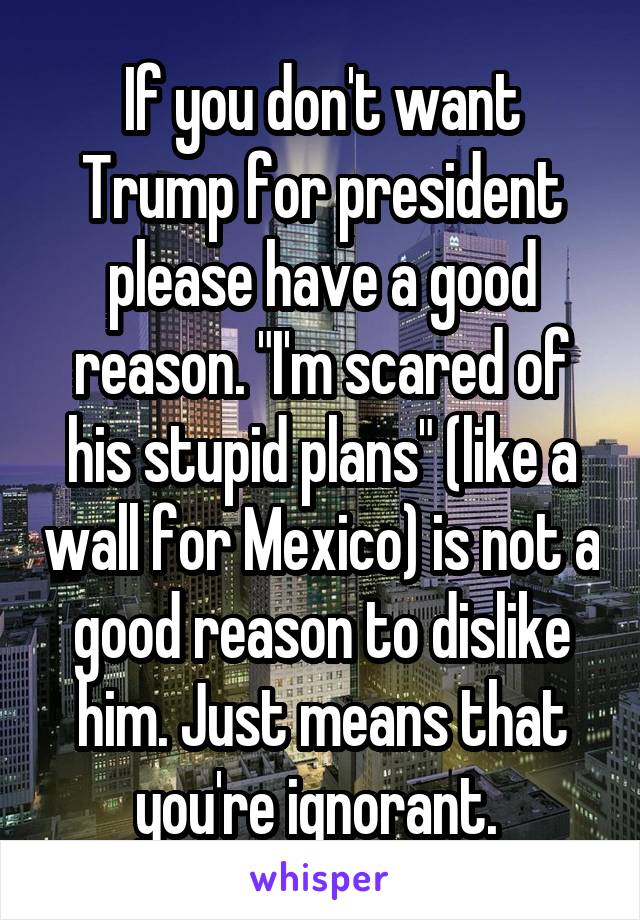 If you don't want Trump for president please have a good reason. "I'm scared of his stupid plans" (like a wall for Mexico) is not a good reason to dislike him. Just means that you're ignorant. 