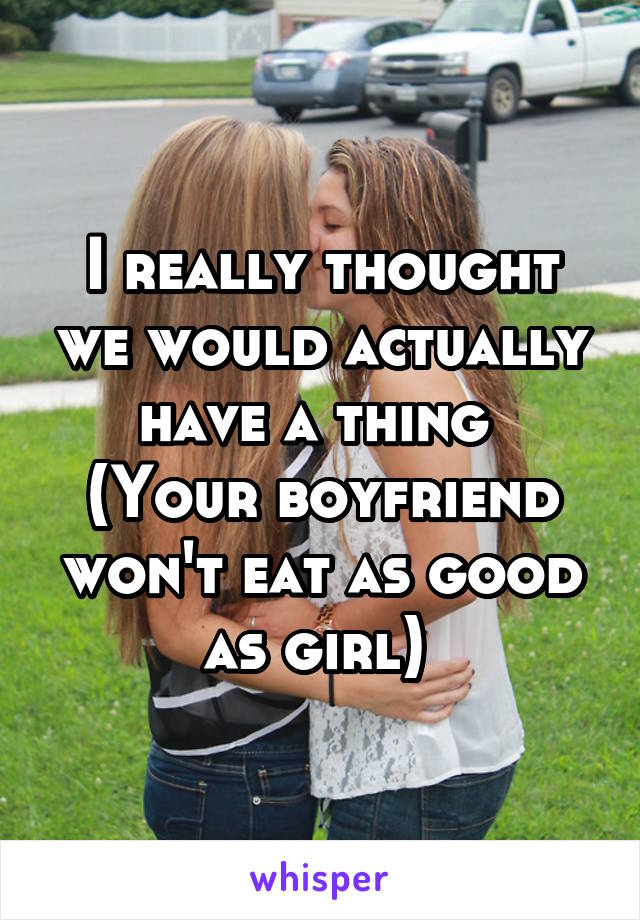 I really thought we would actually have a thing 
(Your boyfriend won't eat as good as girl) 