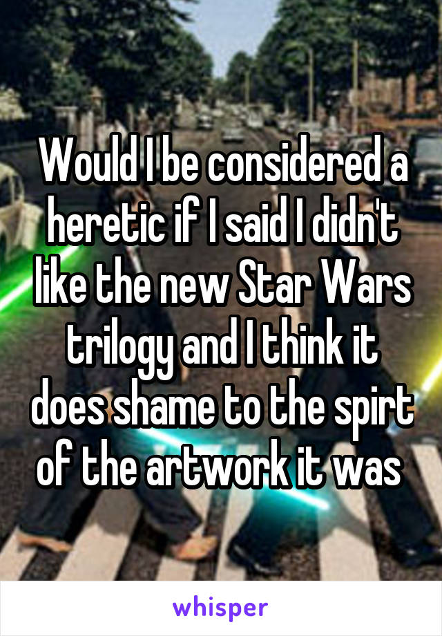 Would I be considered a heretic if I said I didn't like the new Star Wars trilogy and I think it does shame to the spirt of the artwork it was 