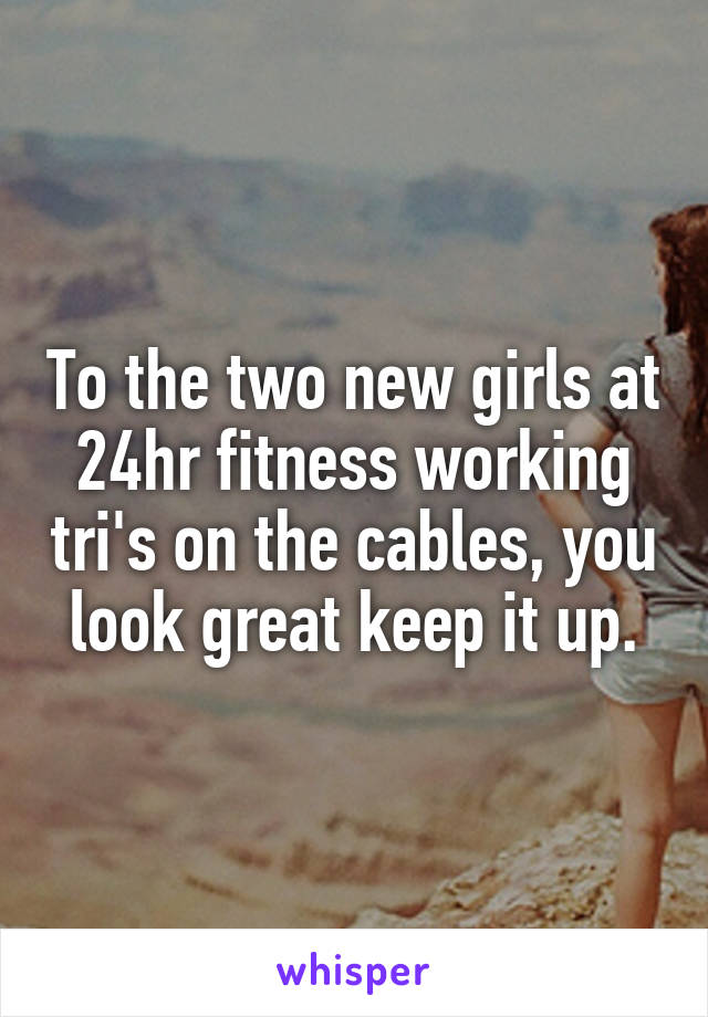 To the two new girls at 24hr fitness working tri's on the cables, you look great keep it up.