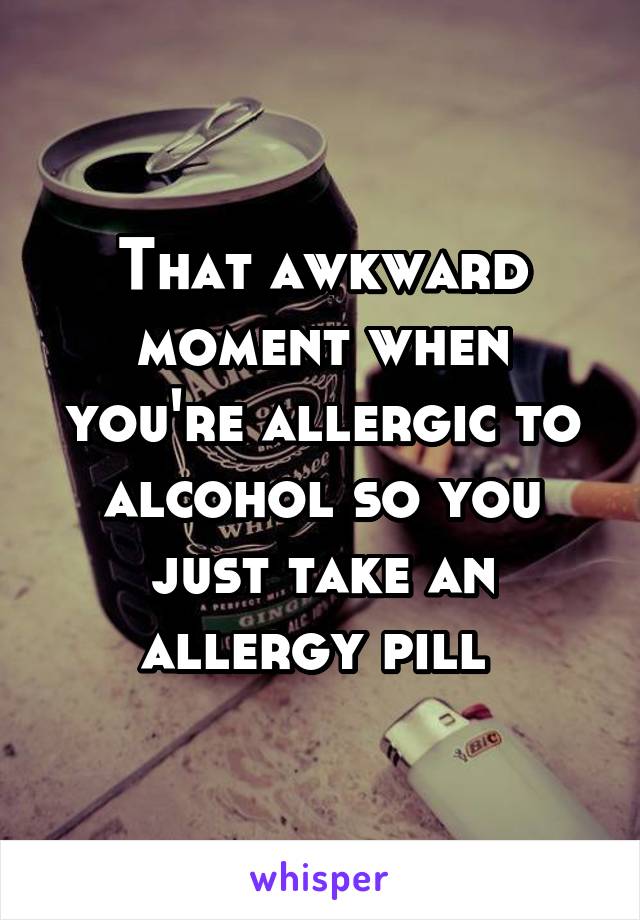 That awkward moment when you're allergic to alcohol so you just take an allergy pill 