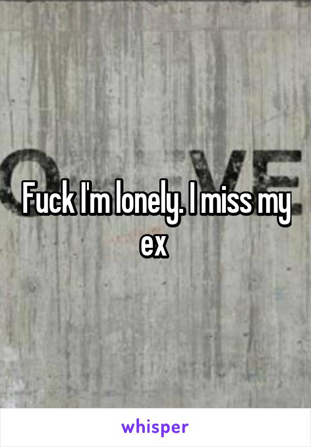 Fuck I'm lonely. I miss my ex 