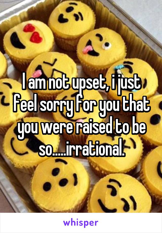 I am not upset, i just feel sorry for you that you were raised to be so.....irrational.