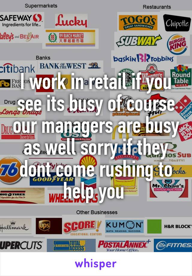 I work in retail if you see its busy of course our managers are busy as well sorry if they dont come rushing to help you 