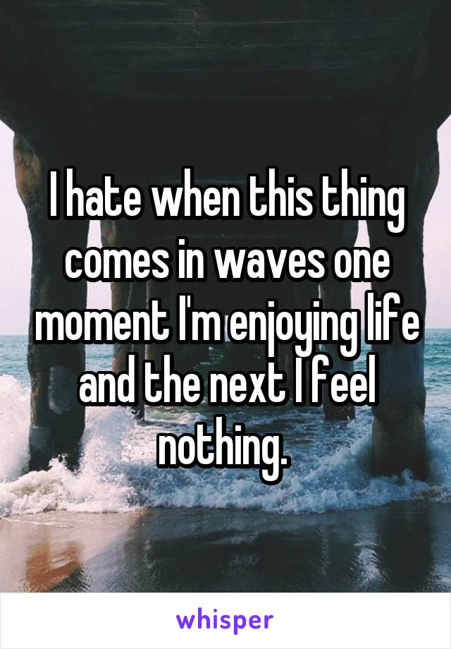 I hate when this thing comes in waves one moment I'm enjoying life and the next I feel nothing. 