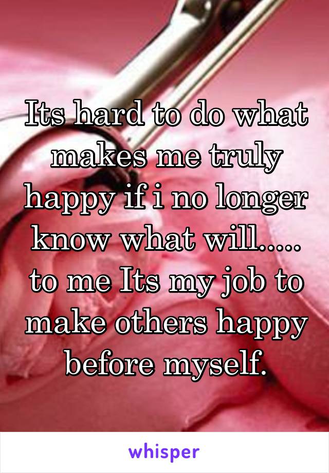 Its hard to do what makes me truly happy if i no longer know what will..... to me Its my job to make others happy before myself.