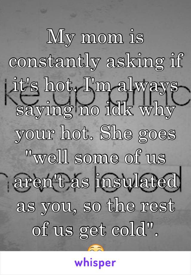 My mom is constantly asking if it's hot. I'm always saying no idk why your hot. She goes "well some of us aren't as insulated as you, so the rest of us get cold". 
😳