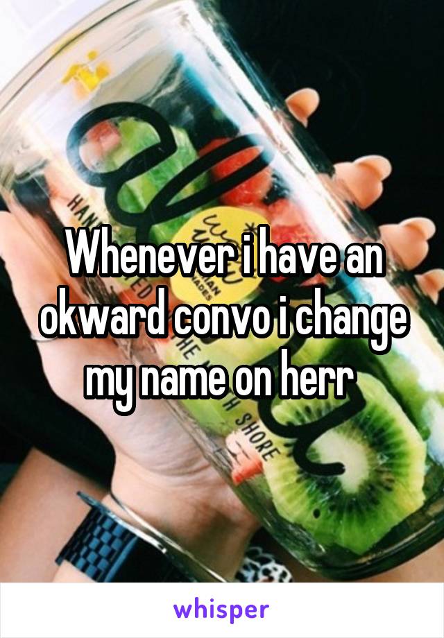 Whenever i have an okward convo i change my name on herr 