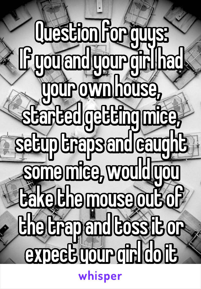 Question for guys:
If you and your girl had your own house, started getting mice, setup traps and caught some mice, would you take the mouse out of the trap and toss it or expect your girl do it