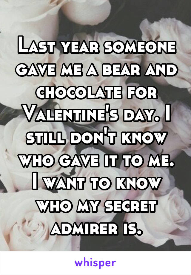 Last year someone gave me a bear and chocolate for Valentine's day. I still don't know who gave it to me. I want to know who my secret admirer is.