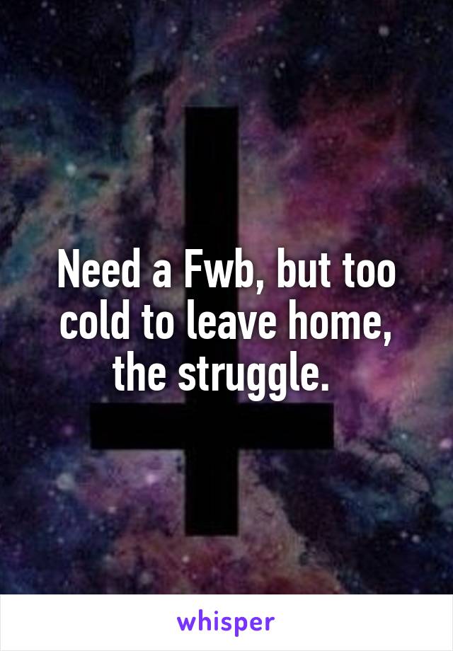 Need a Fwb, but too cold to leave home, the struggle. 