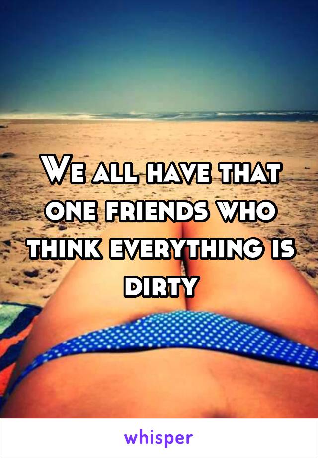 We all have that one friends who think everything is dirty