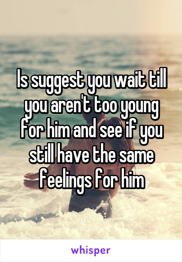 Is suggest you wait till you aren't too young for him and see if you still have the same feelings for him