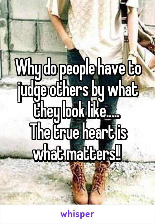 Why do people have to judge others by what they look like..... 
The true heart is what matters!! 