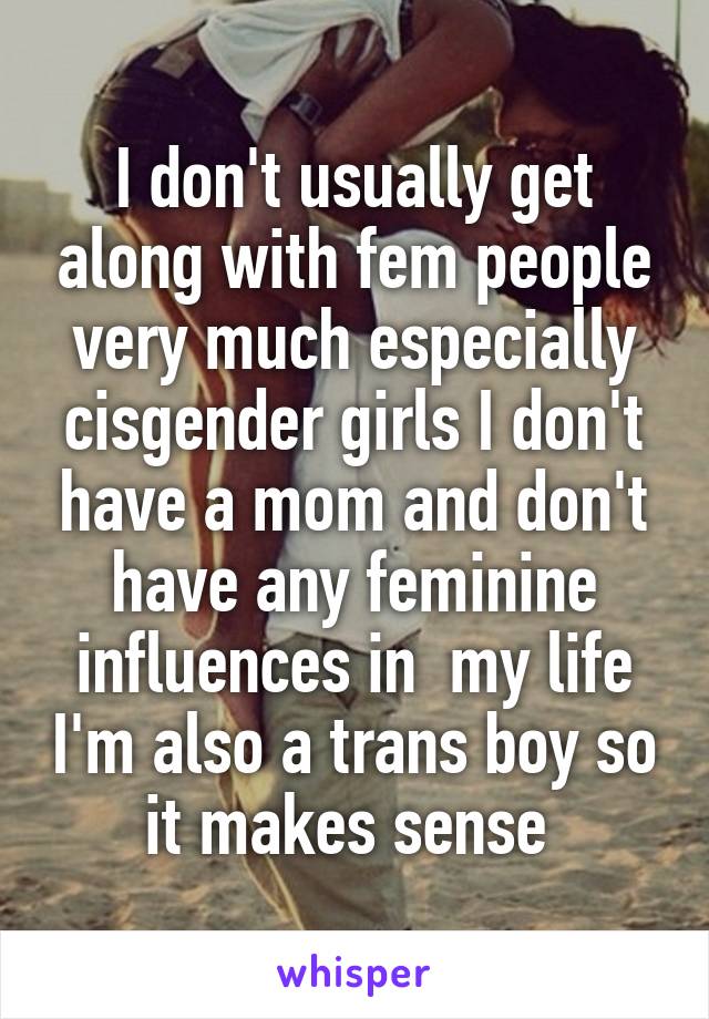 I don't usually get along with fem people very much especially cisgender girls I don't have a mom and don't have any feminine influences in  my life I'm also a trans boy so it makes sense 