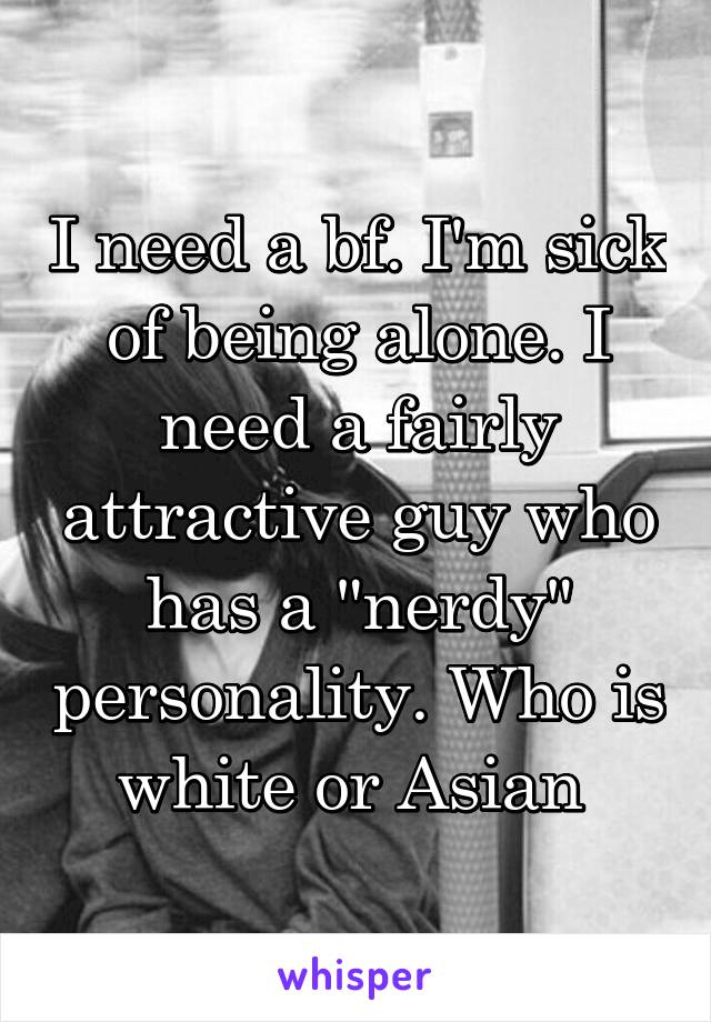 I need a bf. I'm sick of being alone. I need a fairly attractive guy who has a "nerdy" personality. Who is white or Asian 