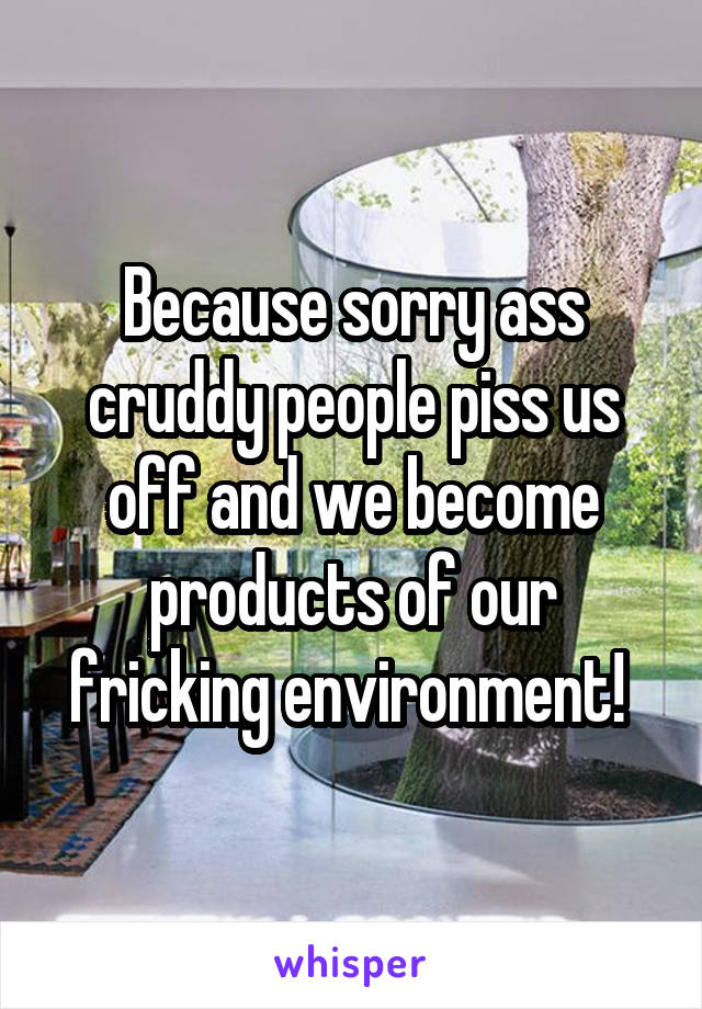 Because sorry ass cruddy people piss us off and we become products of our fricking environment! 