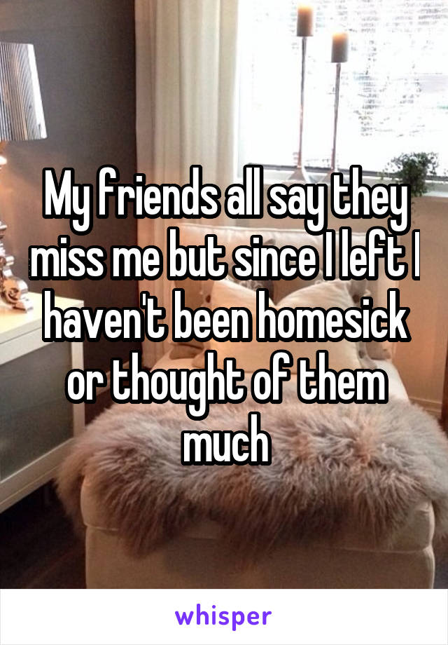 My friends all say they miss me but since I left I haven't been homesick or thought of them much