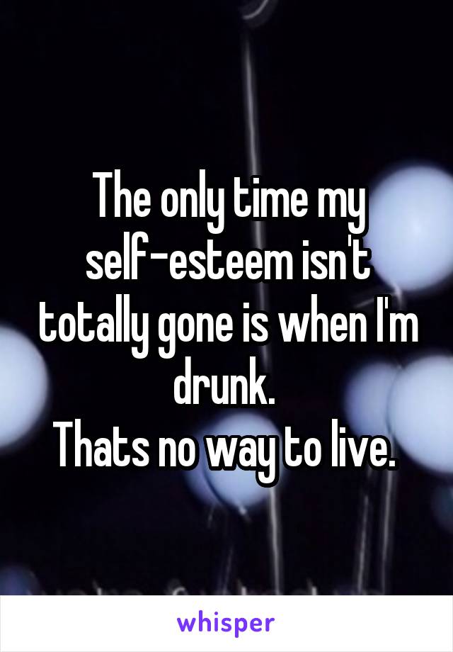 The only time my self-esteem isn't totally gone is when I'm drunk. 
Thats no way to live. 